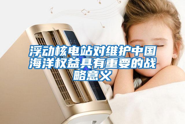 浮動核電站對維護中國海洋權益具有重要的戰略意義