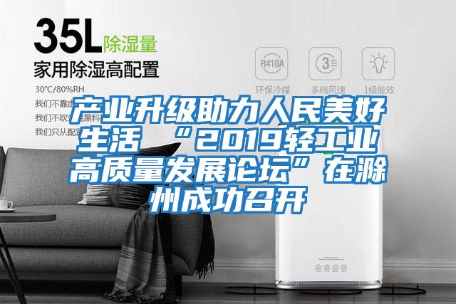 產業升級助力人民美好生活 “2019輕工業高質量發展論壇”在滁州成功召開