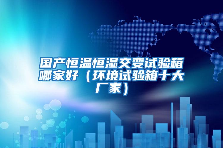 國(guó)產(chǎn)恒溫恒濕交變?cè)囼?yàn)箱哪家好(環(huán)境試驗(yàn)箱十大廠家)