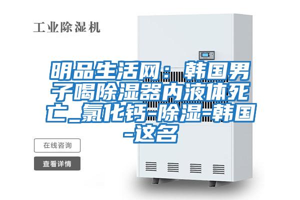 明品生活網(wǎng):韓國男子喝除濕器內(nèi)液體死亡_氯化鈣-除濕-韓國-這名